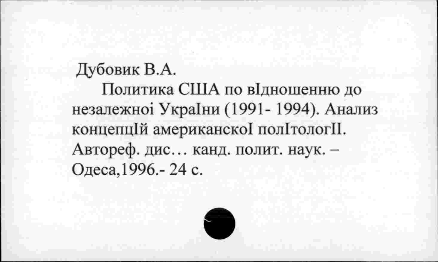 ﻿Дубовик В.А.
Политика США по в1дношенню до незалежно! Укра1ни (1991- 1994). Анализ концепций американско! полИологИ. Автореф. дис... канд. полит, наук. -Одеса,1996.- 24 с.